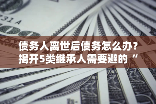 北京债务人离世后债务怎么办？揭开5类继承人需要避的“坑”