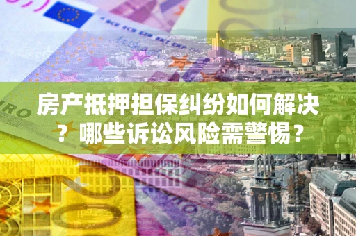 北京房产抵押担保纠纷如何解决？哪些诉讼风险需警惕？