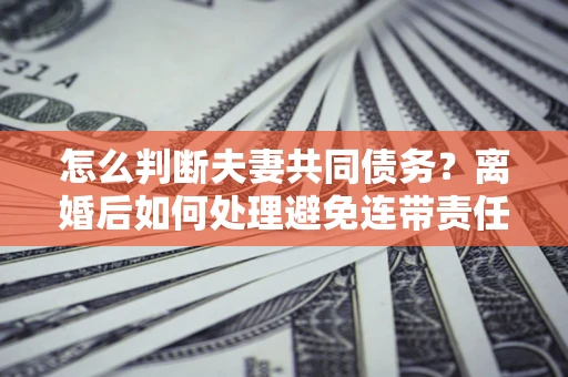 北京怎么判断夫妻共同债务？离婚后如何处理避免连带责任？